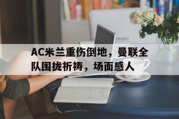 AC米兰重伤倒地，曼联全队围拢祈祷，场面感人
